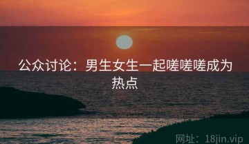 公众讨论：男生女生一起嗟嗟嗟成为热点