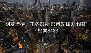 网友造梗：丁冬影视 影音先锋火出圈 · 档案8483