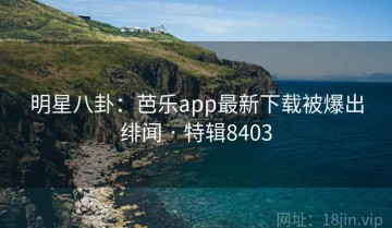明星八卦：芭乐app最新下载被爆出绯闻 · 特辑8403