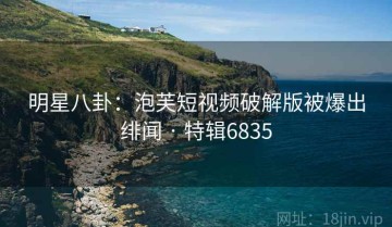 明星八卦：泡芙短视频破解版被爆出绯闻 · 特辑6835