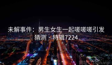 未解事件：男生女生一起嗟嗟嗟引发猜测 · 特辑7224