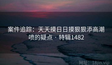 案件追踪：天天摸日日摸狠狠添高潮喷的疑点 · 特辑1482