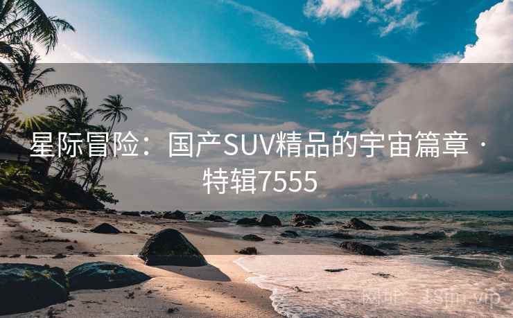 星际冒险：国产SUV精品的宇宙篇章 · 特辑7555