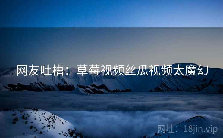 网友吐槽：草莓视频丝瓜视频太魔幻