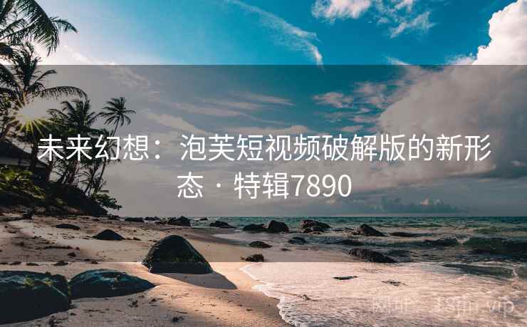 未来幻想：泡芙短视频破解版的新形态 · 特辑7890