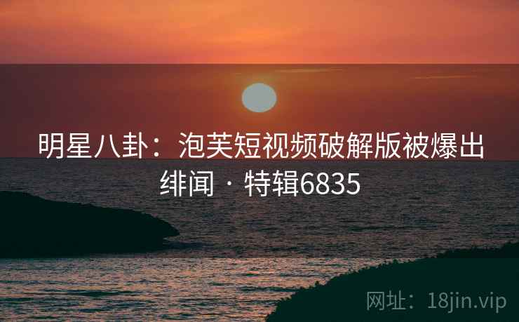明星八卦：泡芙短视频破解版被爆出绯闻 · 特辑6835