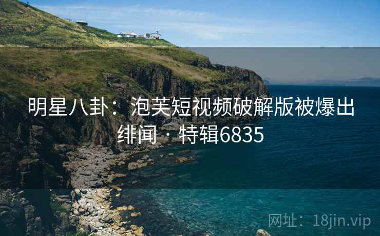 明星八卦：泡芙短视频破解版被爆出绯闻 · 特辑6835