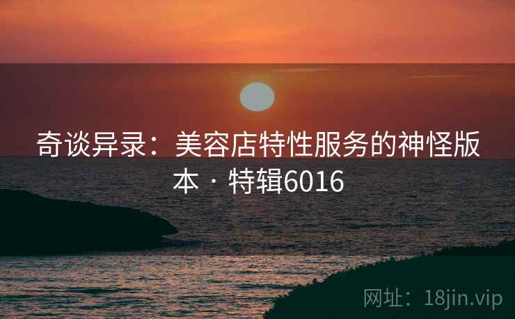 奇谈异录：美容店特性服务的神怪版本 · 特辑6016