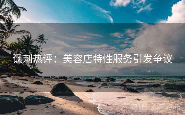 讽刺热评：美容店特性服务引发争议