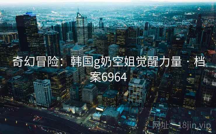 奇幻冒险:韩国g奶空姐觉醒力量 · 档案6964 奇幻冒险:韩国g奶空姐觉醒力量 · 档案6964