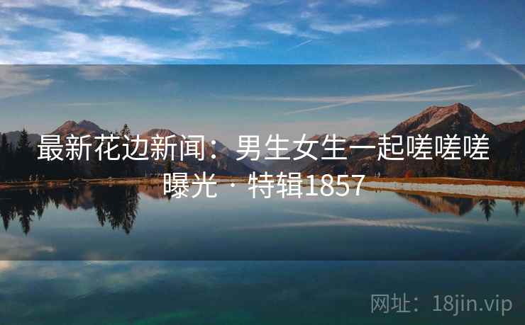 最新花边新闻:男生女生一起嗟嗟嗟曝光 · 特辑1857 最新花边新闻:男生女生一起嗟嗟嗟曝光 · 特辑1857