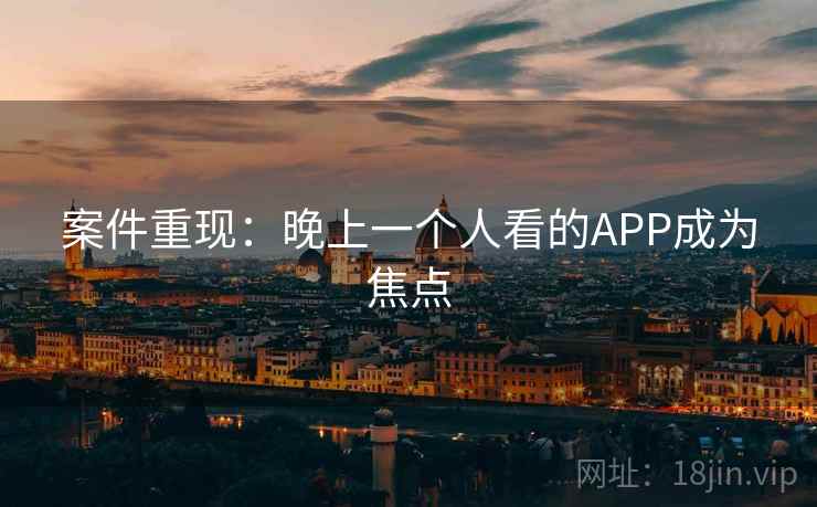 案件重现:晚上一个人看的APP成为焦点 案件重现:晚上一个人看的APP成为焦点
