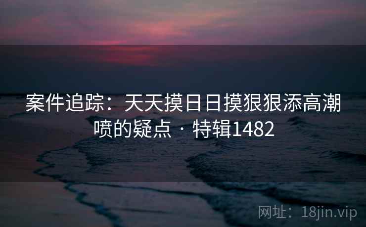 案件追踪:天天摸日日摸狠狠添高潮喷的疑点 · 特辑1482 案件追踪:天天摸日日摸狠狠添高潮喷的疑点 · 特辑1482