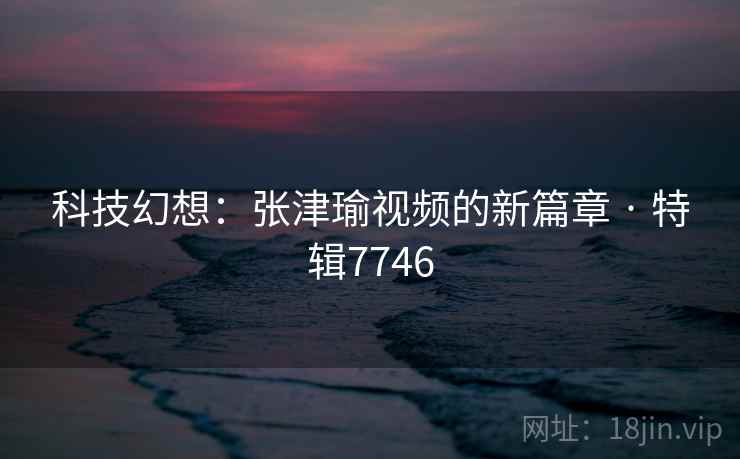 科技幻想:张津瑜视频的新篇章 · 特辑7746 科技幻想:张津瑜视频的新篇章 · 特辑7746