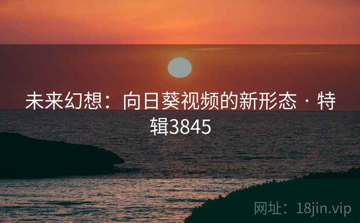 未来幻想:向日葵视频的新形态 · 特辑3845 未来幻想:向日葵视频的新形态 · 特辑3845