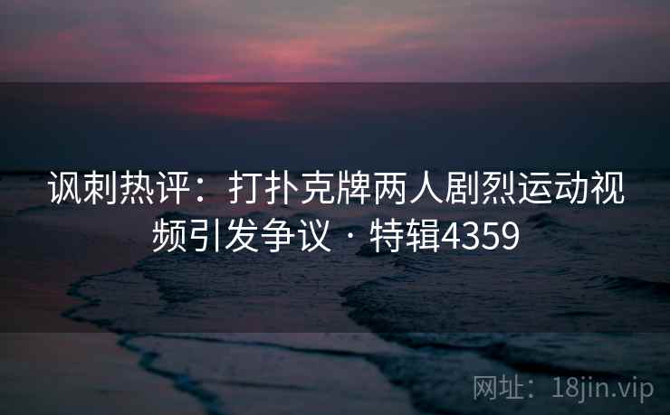 讽刺热评：打扑克牌两人剧烈运动视频引发争议 · 特辑4359